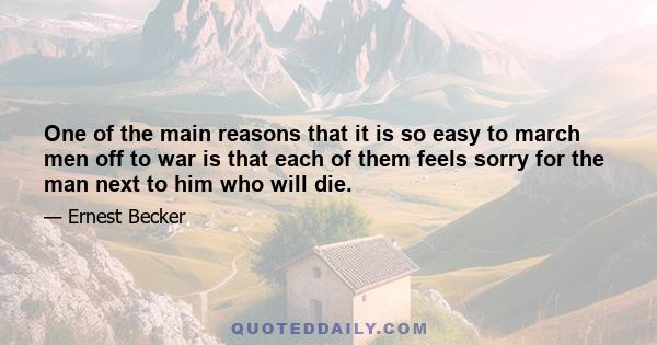 One of the main reasons that it is so easy to march men off to war is that each of them feels sorry for the man next to him who will die.