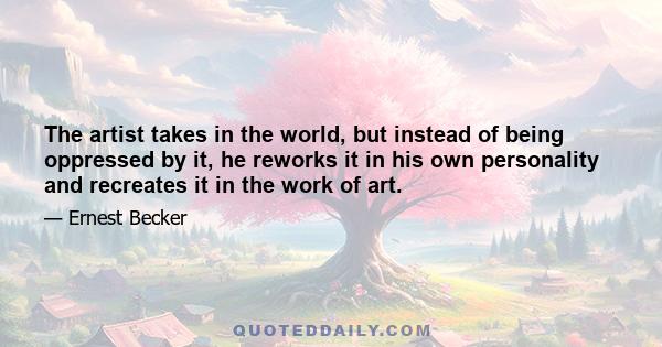 The artist takes in the world, but instead of being oppressed by it, he reworks it in his own personality and recreates it in the work of art.