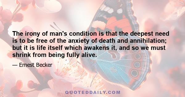 The irony of man's condition is that the deepest need is to be free of the anxiety of death and annihilation; but it is life itself which awakens it, and so we must shrink from being fully alive.