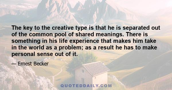 The key to the creative type is that he is separated out of the common pool of shared meanings. There is something in his life experience that makes him take in the world as a problem; as a result he has to make