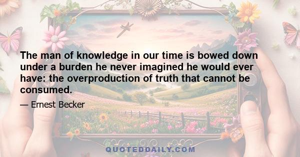 The man of knowledge in our time is bowed down under a burden he never imagined he would ever have: the overproduction of truth that cannot be consumed.