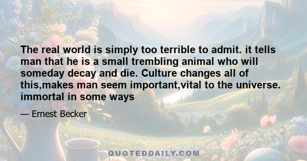 The real world is simply too terrible to admit. it tells man that he is a small trembling animal who will someday decay and die. Culture changes all of this,makes man seem important,vital to the universe. immortal in