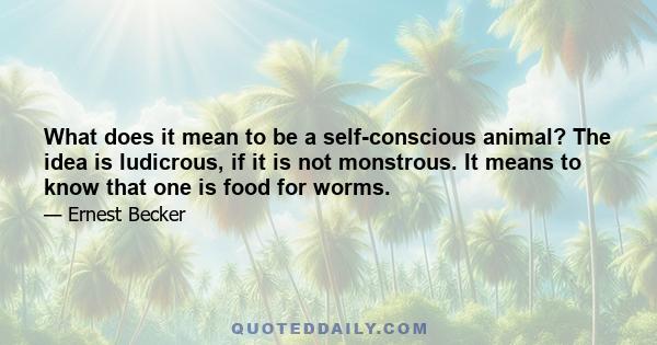 What does it mean to be a self-conscious animal? The idea is ludicrous, if it is not monstrous. It means to know that one is food for worms. This is the terror: to have emerged from nothing, to have a name, consiousness 