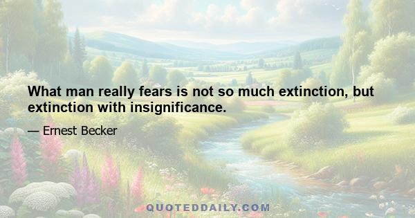 What man really fears is not so much extinction, but extinction with insignificance.