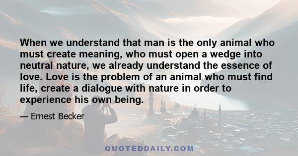 When we understand that man is the only animal who must create meaning, who must open a wedge into neutral nature, we already understand the essence of love. Love is the problem of an animal who must find life, create a 