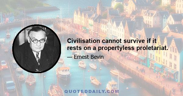 Civilisation cannot survive if it rests on a propertyless proletariat.