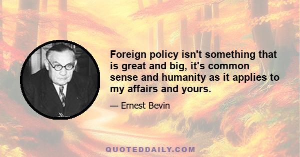 Foreign policy isn't something that is great and big, it's common sense and humanity as it applies to my affairs and yours.