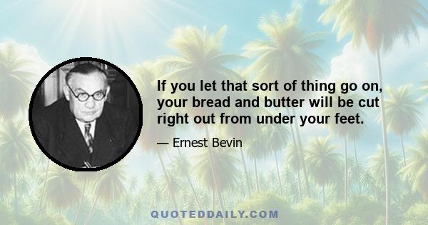 If you let that sort of thing go on, your bread and butter will be cut right out from under your feet.