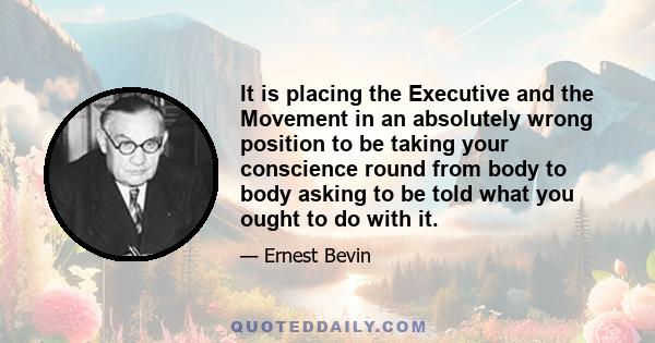 It is placing the Executive and the Movement in an absolutely wrong position to be taking your conscience round from body to body asking to be told what you ought to do with it.