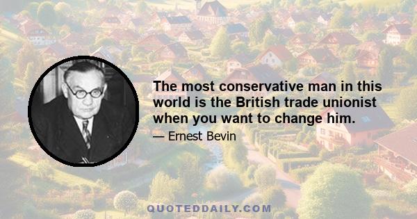 The most conservative man in this world is the British trade unionist when you want to change him.