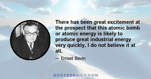 There has been great excitement at the prospect that this atomic bomb or atomic energy is likely to produce great industrial energy very quickly, I do not believe it at all.