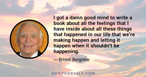 I got a damn good mind to write a book about all the feelings that I have inside about all these things that happened in our life that we're making happen and letting it happen when it shouldn't be happening.