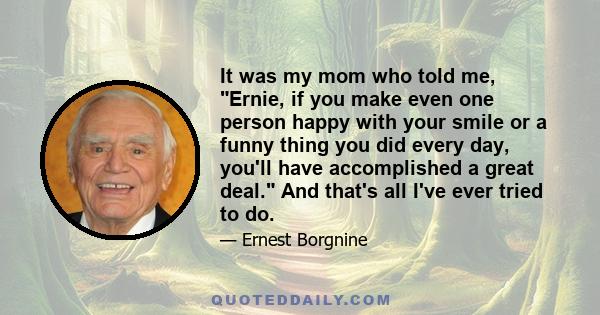 It was my mom who told me, Ernie, if you make even one person happy with your smile or a funny thing you did every day, you'll have accomplished a great deal. And that's all I've ever tried to do.