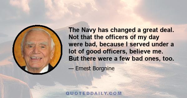 The Navy has changed a great deal. Not that the officers of my day were bad, because I served under a lot of good officers, believe me. But there were a few bad ones, too.