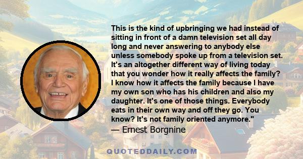 This is the kind of upbringing we had instead of sitting in front of a damn television set all day long and never answering to anybody else unless somebody spoke up from a television set. It's an altogether different