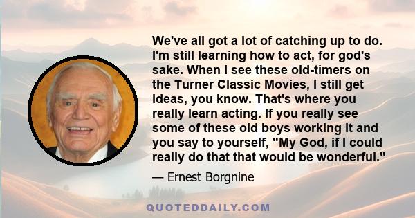 We've all got a lot of catching up to do. I'm still learning how to act, for god's sake. When I see these old-timers on the Turner Classic Movies, I still get ideas, you know. That's where you really learn acting. If