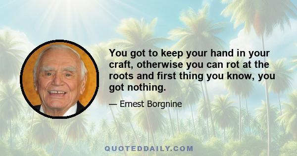 You got to keep your hand in your craft, otherwise you can rot at the roots and first thing you know, you got nothing.