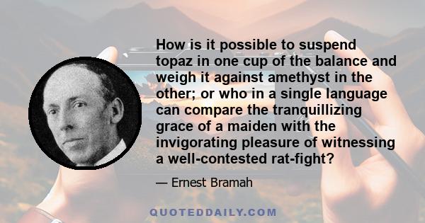 How is it possible to suspend topaz in one cup of the balance and weigh it against amethyst in the other; or who in a single language can compare the tranquillizing grace of a maiden with the invigorating pleasure of