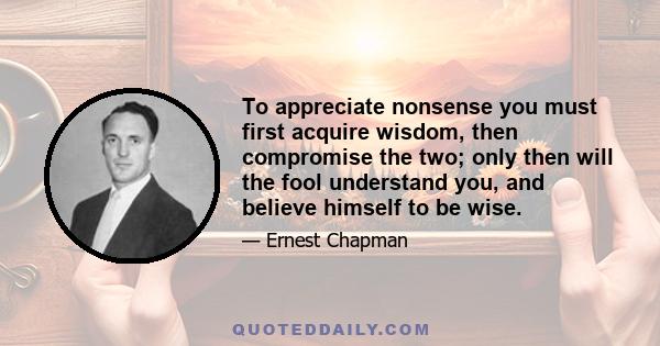 To appreciate nonsense you must first acquire wisdom, then compromise the two; only then will the fool understand you, and believe himself to be wise.