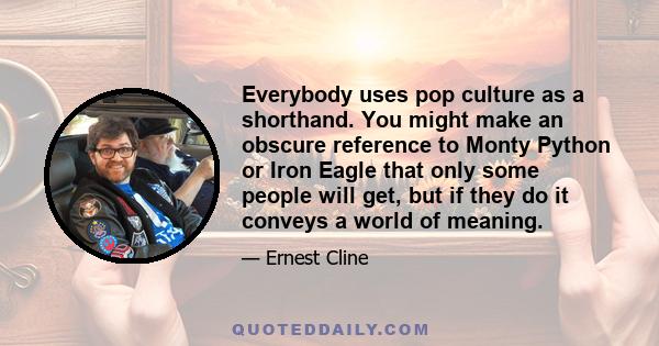 Everybody uses pop culture as a shorthand. You might make an obscure reference to Monty Python or Iron Eagle that only some people will get, but if they do it conveys a world of meaning.