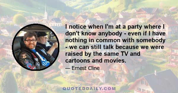 I notice when I'm at a party where I don't know anybody - even if I have nothing in common with somebody - we can still talk because we were raised by the same TV and cartoons and movies.