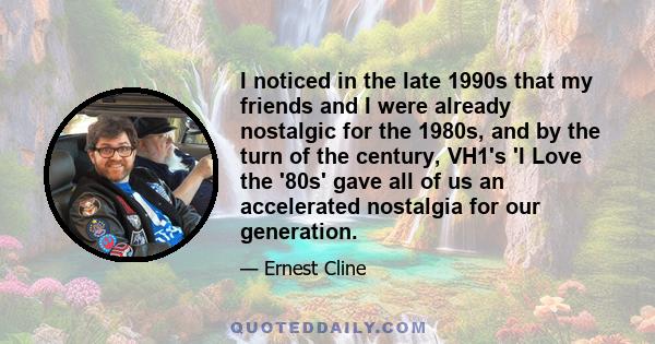 I noticed in the late 1990s that my friends and I were already nostalgic for the 1980s, and by the turn of the century, VH1's 'I Love the '80s' gave all of us an accelerated nostalgia for our generation.