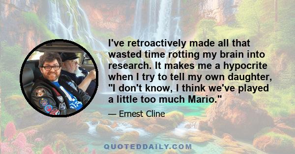 I've retroactively made all that wasted time rotting my brain into research. It makes me a hypocrite when I try to tell my own daughter, I don't know, I think we've played a little too much Mario.