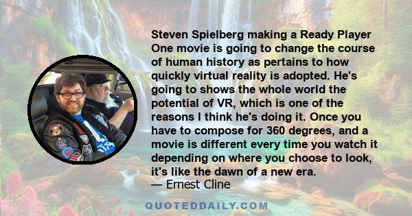 Steven Spielberg making a Ready Player One movie is going to change the course of human history as pertains to how quickly virtual reality is adopted. He's going to shows the whole world the potential of VR, which is