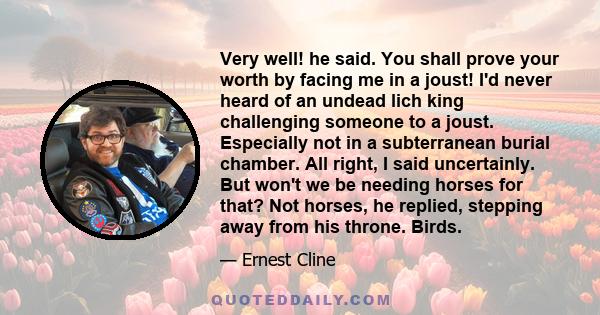 Very well! he said. You shall prove your worth by facing me in a joust! I'd never heard of an undead lich king challenging someone to a joust. Especially not in a subterranean burial chamber. All right, I said