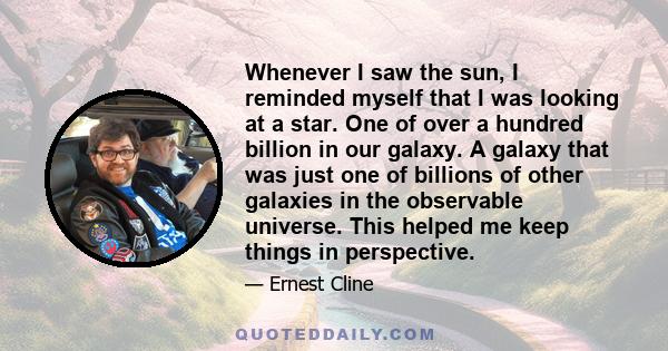 Whenever I saw the sun, I reminded myself that I was looking at a star. One of over a hundred billion in our galaxy. A galaxy that was just one of billions of other galaxies in the observable universe. This helped me