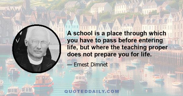 A school is a place through which you have to pass before entering life, but where the teaching proper does not prepare you for life.