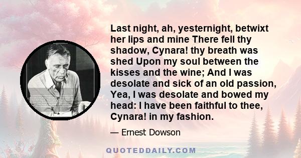 Last night, ah, yesternight, betwixt her lips and mine There fell thy shadow, Cynara! thy breath was shed Upon my soul between the kisses and the wine; And I was desolate and sick of an old passion, Yea, I was desolate