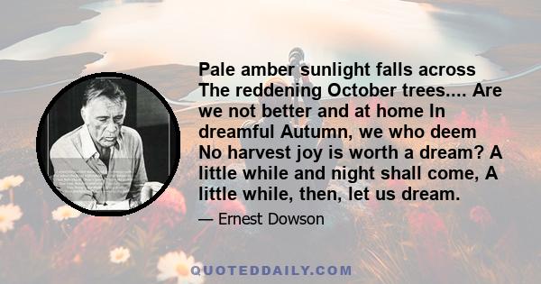 Pale amber sunlight falls across The reddening October trees.... Are we not better and at home In dreamful Autumn, we who deem No harvest joy is worth a dream? A little while and night shall come, A little while, then,