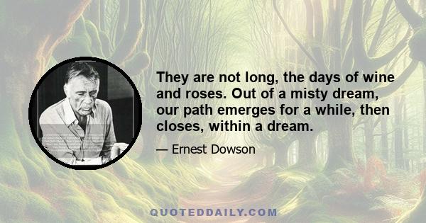 They are not long, the days of wine and roses. Out of a misty dream, our path emerges for a while, then closes, within a dream.