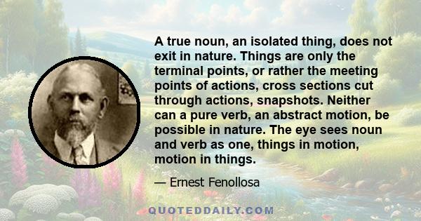 A true noun, an isolated thing, does not exit in nature. Things are only the terminal points, or rather the meeting points of actions, cross sections cut through actions, snapshots. Neither can a pure verb, an abstract