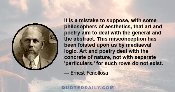 It is a mistake to suppose, with some philosophers of aesthetics, that art and poetry aim to deal with the general and the abstract. This misconception has been foisted upon us by mediaeval logic. Art and poetry deal