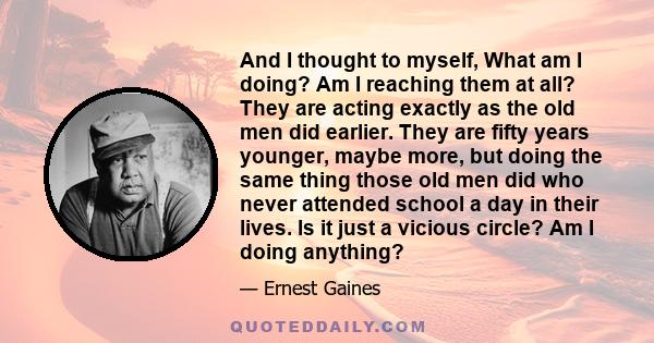 And I thought to myself, What am I doing? Am I reaching them at all? They are acting exactly as the old men did earlier. They are fifty years younger, maybe more, but doing the same thing those old men did who never