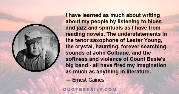 I have learned as much about writing about my people by listening to blues and jazz and spirituals as I have from reading novels. The understatements in the tenor saxophone of Lester Young, the crystal, haunting,