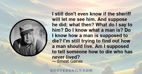 I still don't even know if the sheriff will let me see him. And suppose he did; what then? What do I say to him? Do I know what a man is? Do I know how a man is supposed to die? I'm still trying to find out how a man