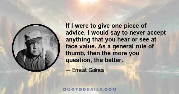 If I were to give one piece of advice, I would say to never accept anything that you hear or see at face value. As a general rule of thumb, then the more you question, the better.