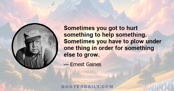 Sometimes you got to hurt something to help something. Sometimes you have to plow under one thing in order for something else to grow.