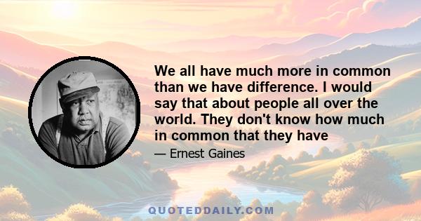 We all have much more in common than we have difference. I would say that about people all over the world. They don't know how much in common that they have