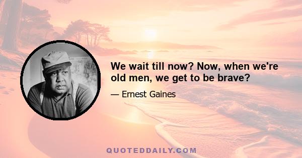 We wait till now? Now, when we're old men, we get to be brave?