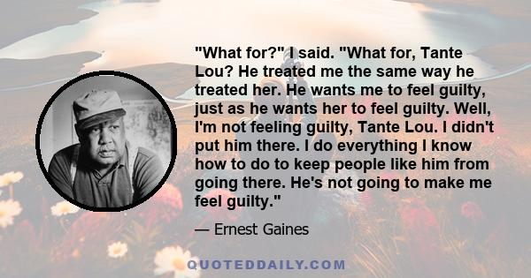 What for? I said. What for, Tante Lou? He treated me the same way he treated her. He wants me to feel guilty, just as he wants her to feel guilty. Well, I'm not feeling guilty, Tante Lou. I didn't put him there. I do