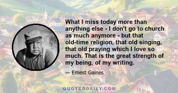 What I miss today more than anything else - I don't go to church as much anymore - but that old-time religion, that old singing, that old praying which I love so much. That is the great strength of my being, of my