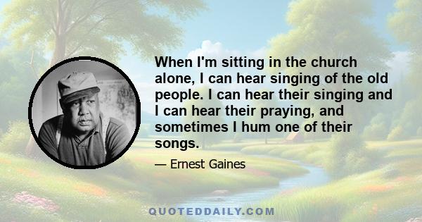 When I'm sitting in the church alone, I can hear singing of the old people. I can hear their singing and I can hear their praying, and sometimes I hum one of their songs.