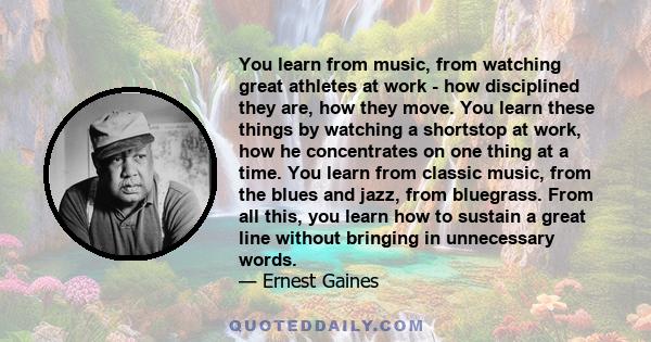 You learn from music, from watching great athletes at work - how disciplined they are, how they move. You learn these things by watching a shortstop at work, how he concentrates on one thing at a time. You learn from