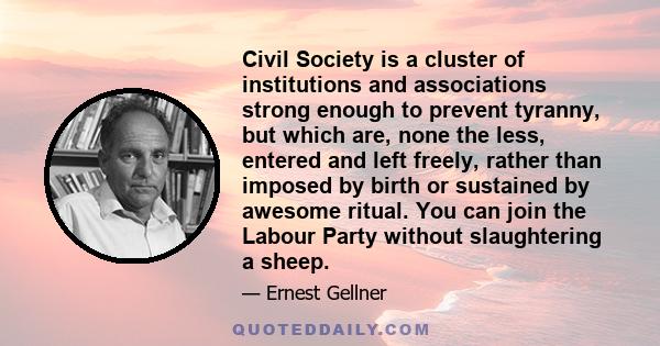 Civil Society is a cluster of institutions and associations strong enough to prevent tyranny, but which are, none the less, entered and left freely, rather than imposed by birth or sustained by awesome ritual. You can