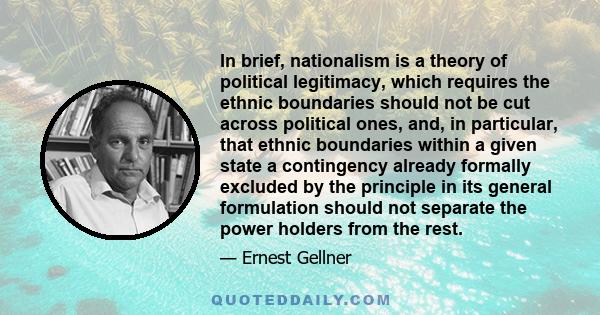 In brief, nationalism is a theory of political legitimacy, which requires the ethnic boundaries should not be cut across political ones, and, in particular, that ethnic boundaries within a given state a contingency