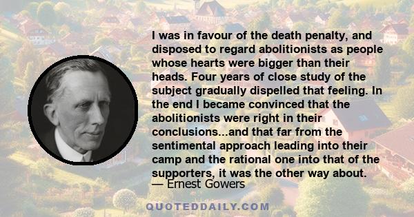 I was in favour of the death penalty, and disposed to regard abolitionists as people whose hearts were bigger than their heads. Four years of close study of the subject gradually dispelled that feeling. In the end I